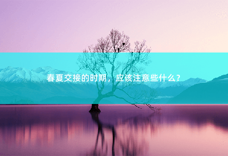 春夏交接的时期，应该注意些什么？春夏交接，如何顺利度过？-掌中文学