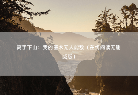 高手下山：我的医术无人能敌（在线阅读无删减版）可您治病不能只打脸啊？-掌中文学