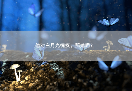 他对白月光愧疚，那她呢？ 凌总跪求原谅-掌中文学